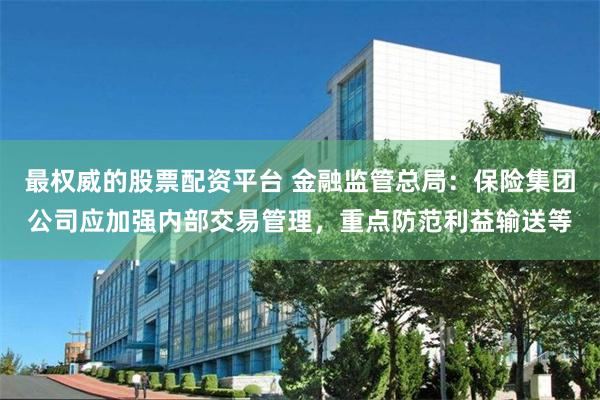 最权威的股票配资平台 金融监管总局：保险集团公司应加强内部交易管理，重点防范利益输送等