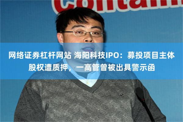 网络证券杠杆网站 海阳科技IPO：募投项目主体股权遭质押，一高管曾被出具警示函