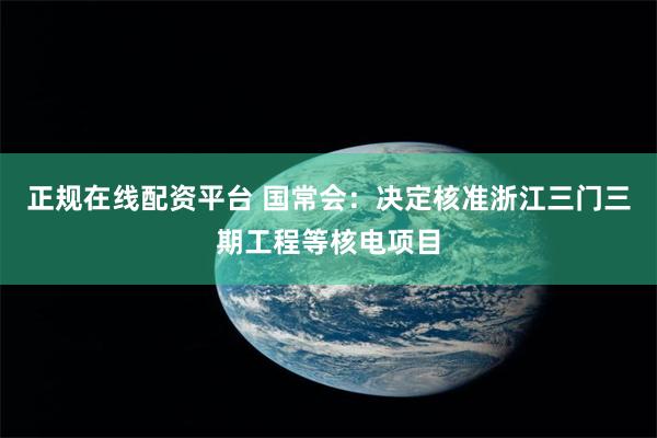 正规在线配资平台 国常会：决定核准浙江三门三期工程等核电项目