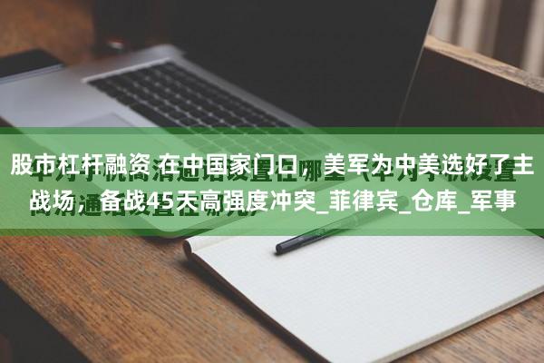股市杠杆融资 在中国家门口，美军为中美选好了主战场，备战45天高强度冲突_菲律宾_仓库_军事