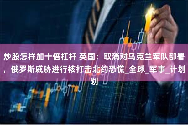 炒股怎样加十倍杠杆 英国：取消对乌克兰军队部署，俄罗斯威胁进行核打击北约恐慌_全球_军事_计划