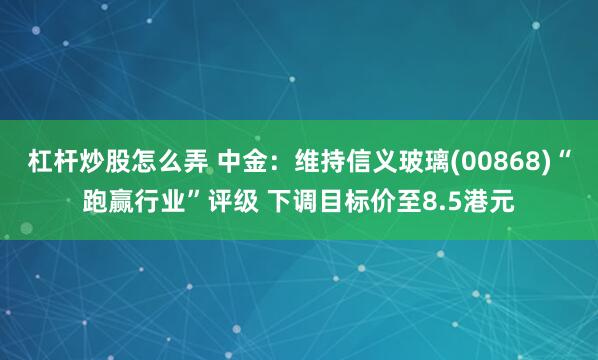 杠杆炒股怎么弄 中金：维持信义玻璃(00868)“跑赢行业”评级 下调目标价至8.5港元