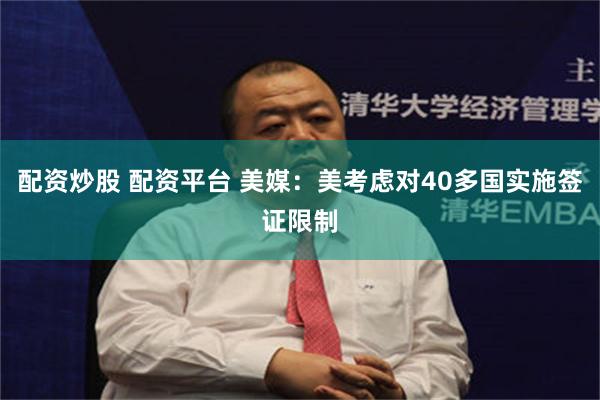 配资炒股 配资平台 美媒：美考虑对40多国实施签证限制