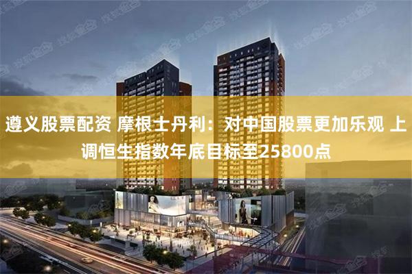 遵义股票配资 摩根士丹利：对中国股票更加乐观 上调恒生指数年底目标至25800点