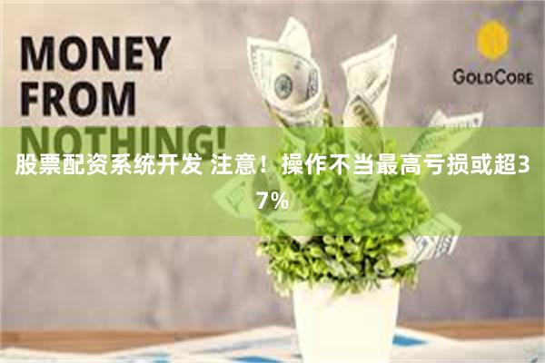 股票配资系统开发 注意！操作不当最高亏损或超37%