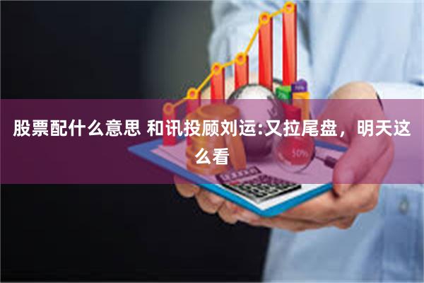 股票配什么意思 和讯投顾刘运:又拉尾盘，明天这么看