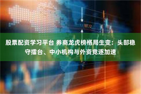股票配资学习平台 券商龙虎榜格局生变：头部稳守擂台、中小机构与外资竞逐加速