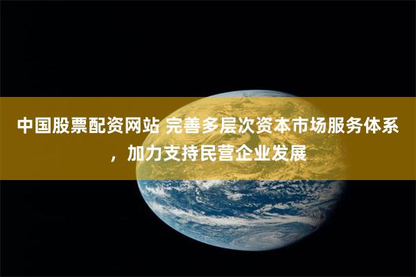 中国股票配资网站 完善多层次资本市场服务体系，加力支持民营企业发展