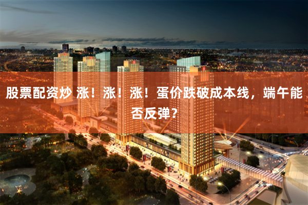 股票配资炒 涨！涨！涨！蛋价跌破成本线，端午能否反弹？