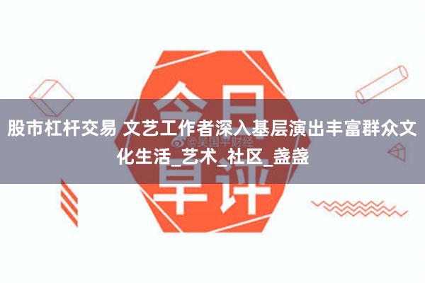 股市杠杆交易 文艺工作者深入基层演出丰富群众文化生活_艺术_社区_盏盏