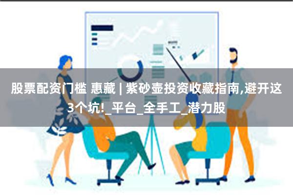 股票配资门槛 惠藏 | 紫砂壶投资收藏指南,避开这3个坑!_平台_全手工_潜力股