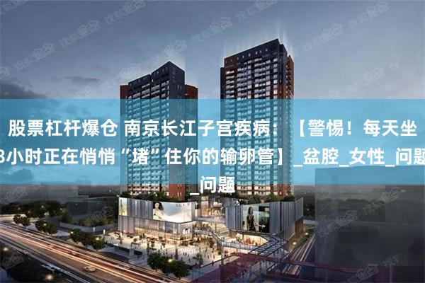 股票杠杆爆仓 南京长江子宫疾病：【警惕！每天坐8小时正在悄悄“堵”住你的输卵管】_盆腔_女性_问题