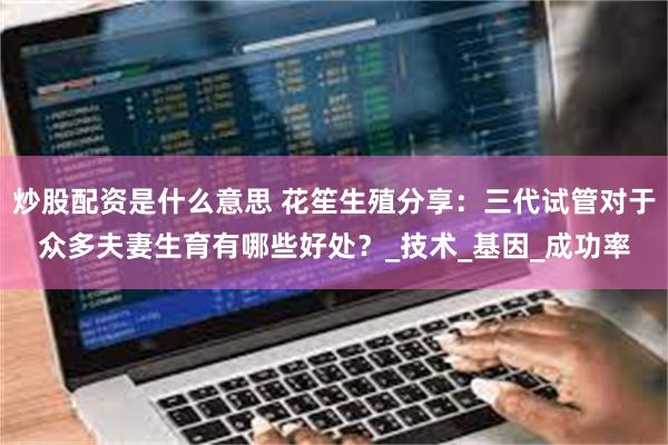 炒股配资是什么意思 花笙生殖分享：三代试管对于众多夫妻生育有哪些好处？_技术_基因_成功率