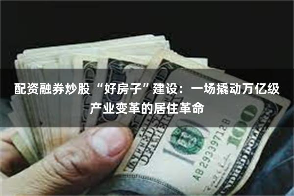 配资融券炒股 “好房子”建设：一场撬动万亿级产业变革的居住革命