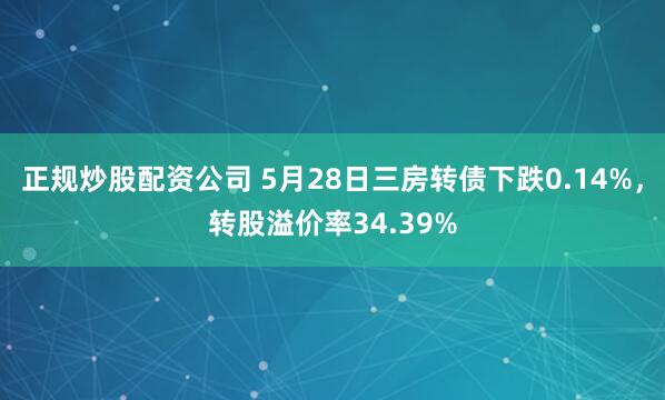 正规炒股配资公司 5月28日三房转债下跌0.14%，转股溢价率34.39%
