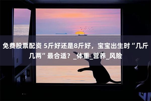 免费股票配资 5斤好还是8斤好，宝宝出生时“几斤几两”最合适？_体重_营养_风险