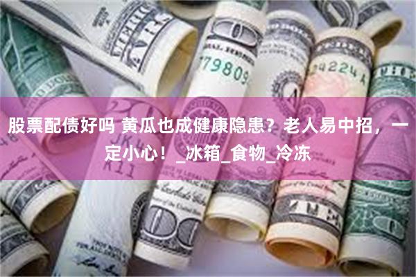 股票配债好吗 黄瓜也成健康隐患？老人易中招，一定小心！_冰箱_食物_冷冻