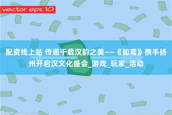 配资线上站 传递千载汉韵之美——《如鸢》携手扬州开启汉文化盛会_游戏_玩家_活动