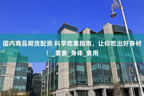 国内商品期货配资 科学吃素指南，让你吃出好身材！_素食_身体_食用