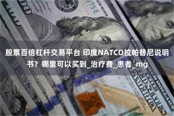 股票百倍杠杆交易平台 印度NATCO拉帕替尼说明书？哪里可以买到_治疗费_患者_mg