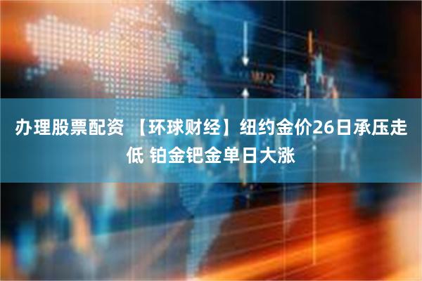 办理股票配资 【环球财经】纽约金价26日承压走低 铂金钯金单日大涨