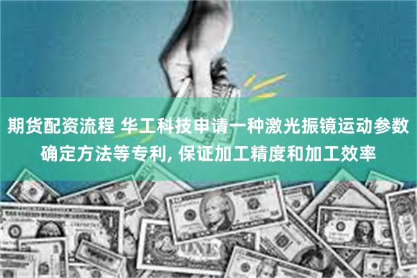 期货配资流程 华工科技申请一种激光振镜运动参数确定方法等专利, 保证加工精度和加工效率