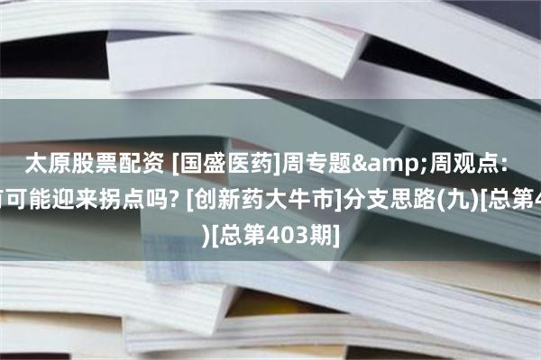 太原股票配资 [国盛医药]周专题&周观点: 上游有可能迎来拐点吗? [创新药大牛市]分支思路(九)[总第403期]