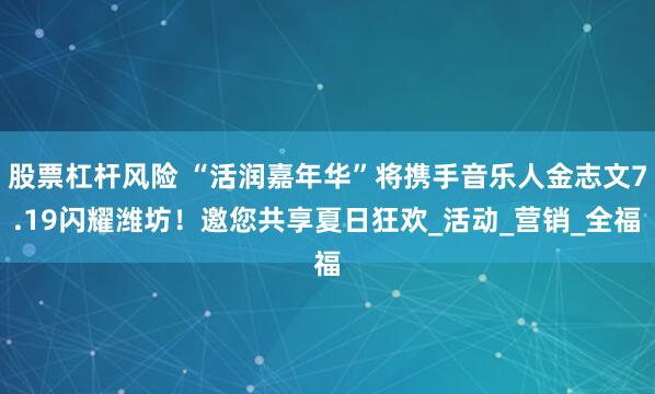 股票杠杆风险 “活润嘉年华”将携手音乐人金志文7.19闪耀潍坊！邀您共享夏日狂欢_活动_营销_全福
