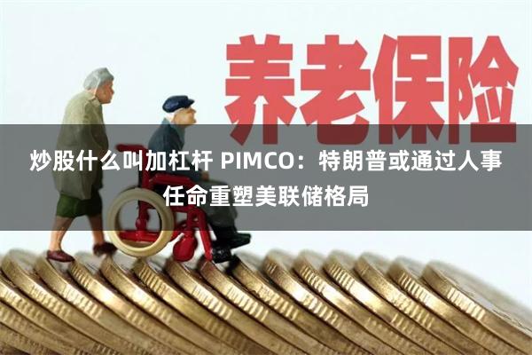炒股什么叫加杠杆 PIMCO：特朗普或通过人事任命重塑美联储格局