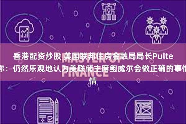 香港配资炒股 美国联邦住房金融局局长Pulte称：仍然乐观地认为美联储主席鲍威尔会做正确的事情