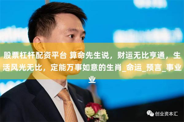 股票杠杆配资平台 算命先生说，财运无比亨通，生活风光无比，定能万事如意的生肖_命运_预言_事业