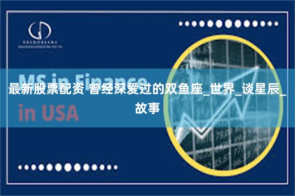 最新股票配资 曾经深爱过的双鱼座_世界_谈星辰_故事