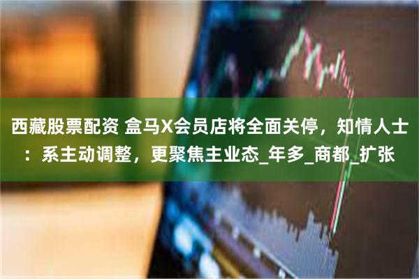 西藏股票配资 盒马X会员店将全面关停，知情人士：系主动调整，更聚焦主业态_年多_商都_扩张