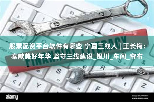 股票配资平台软件有哪些 宁夏三线人 | 王长梅：奉献美好年华 坚守三线建设_银川_车间_帘布