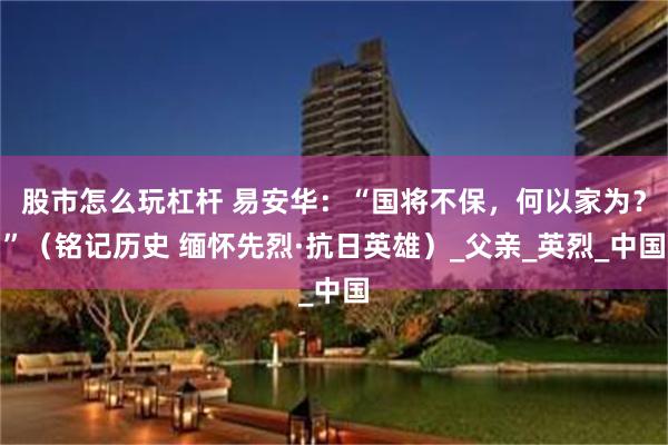 股市怎么玩杠杆 易安华：“国将不保，何以家为？”（铭记历史 缅怀先烈·抗日英雄）_父亲_英烈_中国