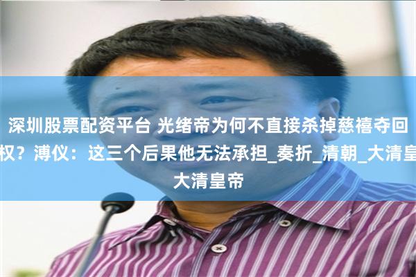 深圳股票配资平台 光绪帝为何不直接杀掉慈禧夺回实权？溥仪：这三个后果他无法承担_奏折_清朝_大清皇帝