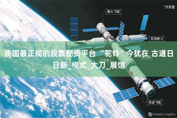 我国最正规的股票配资平台 “驼铃”今犹在 古道日日新_模式_大刀_展馆