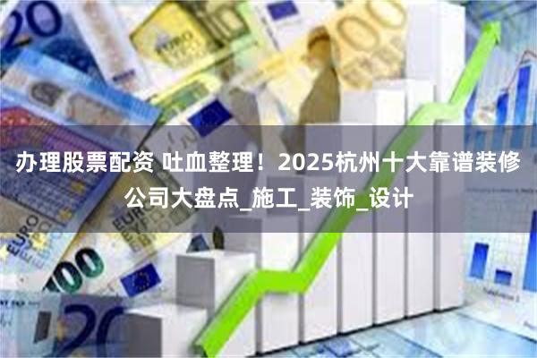 办理股票配资 吐血整理！2025杭州十大靠谱装修公司大盘点_施工_装饰_设计
