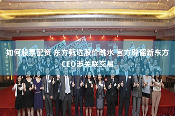 如何股票配资 东方甄选股价跳水 官方辟谣新东方CEO涉关联交易