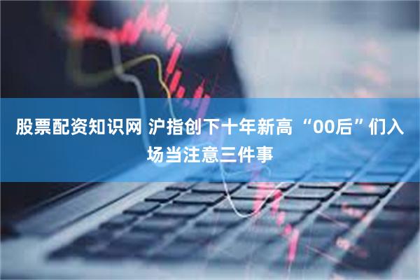 股票配资知识网 沪指创下十年新高 “00后”们入场当注意三件事