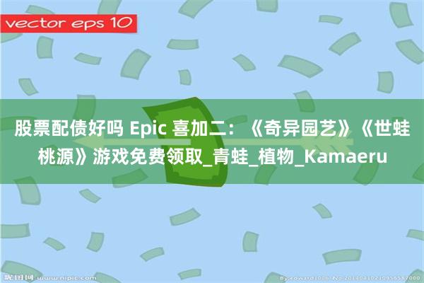 股票配债好吗 Epic 喜加二：《奇异园艺》《世蛙桃源》游戏免费领取_青蛙_植物_Kamaeru