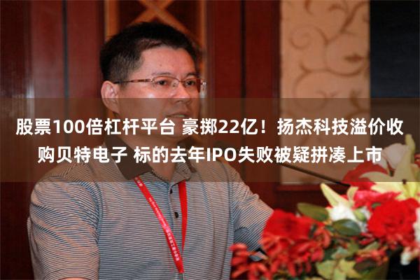 股票100倍杠杆平台 豪掷22亿！扬杰科技溢价收购贝特电子 标的去年IPO失败被疑拼凑上市