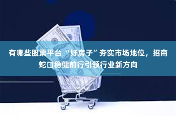 有哪些股票平台 “好房子”夯实市场地位，招商蛇口稳健前行引领行业新方向