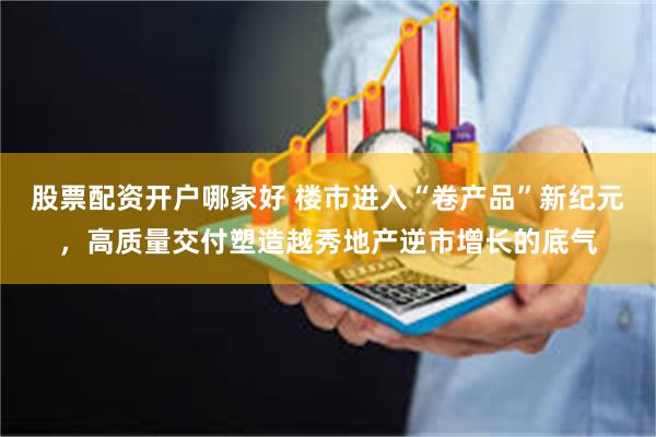 股票配资开户哪家好 楼市进入“卷产品”新纪元，高质量交付塑造越秀地产逆市增长的底气