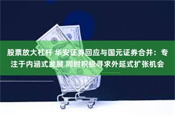 股票放大杠杆 华安证券回应与国元证券合并：专注于内涵式发展 同时积极寻求外延式扩张机会
